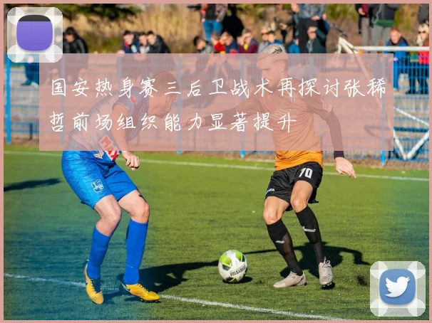 国安热身赛三后卫战术再探讨张稀哲前场组织能力显著提升
