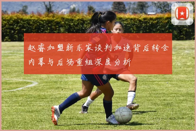 赵睿加盟新东家谈判加速背后转会内幕与后场重组深度分析