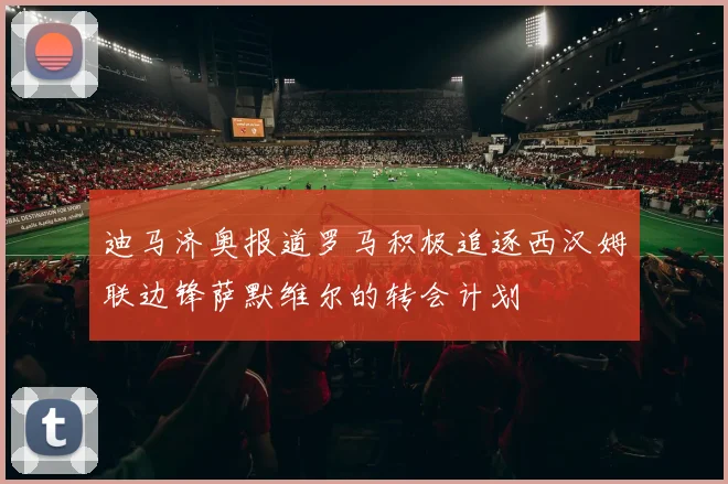 迪马济奥报道罗马积极追逐西汉姆联边锋萨默维尔的转会计划