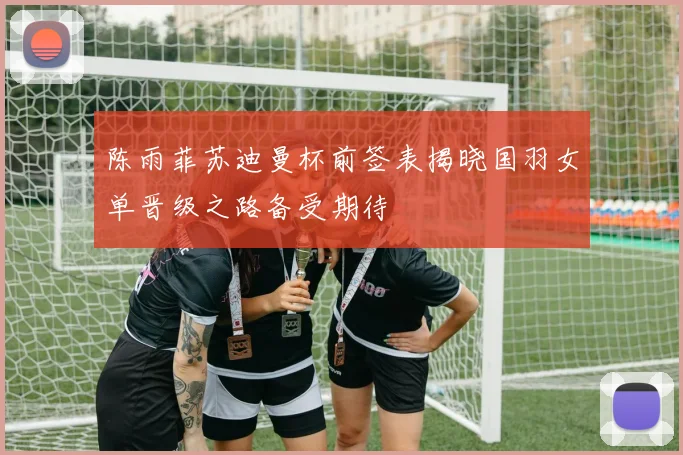 陈雨菲苏迪曼杯前签表揭晓国羽女单晋级之路备受期待