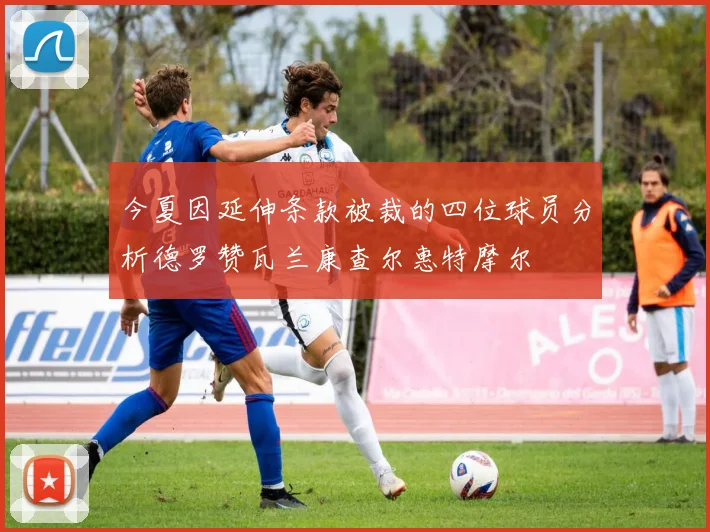 今夏因延伸条款被裁的四位球员分析德罗赞瓦兰康查尔惠特摩尔