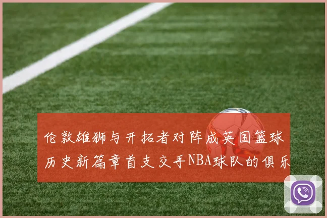伦敦雄狮与开拓者对阵成英国篮球历史新篇章首支交手NBA球队的俱乐部